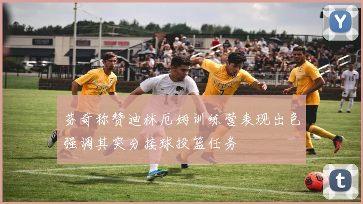 芬奇称赞迪林厄姆训练营表现出色强调其突分接球投篮任务