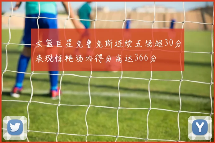 女篮巨星克鲁克斯连续五场超30分表现惊艳场均得分高达366分