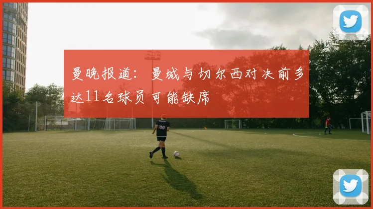 曼晚报道：曼城与切尔西对决前多达11名球员可能缺席