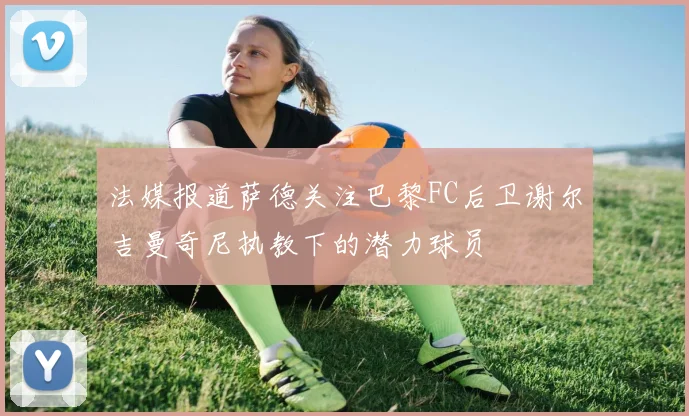 法媒报道萨德关注巴黎FC后卫谢尔吉曼奇尼执教下的潜力球员