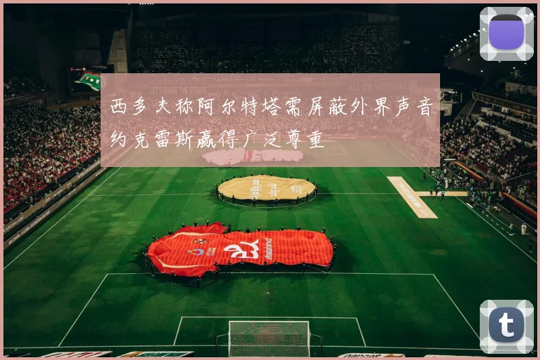 西多夫称阿尔特塔需屏蔽外界声音约克雷斯赢得广泛尊重