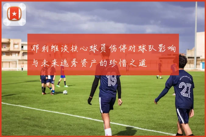 邓利维谈核心球员伤停对球队影响与未来选秀资产的珍惜之道