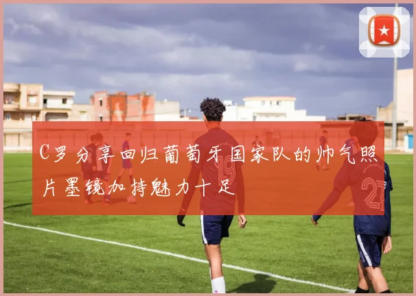 C罗分享回归葡萄牙国家队的帅气照片墨镜加持魅力十足