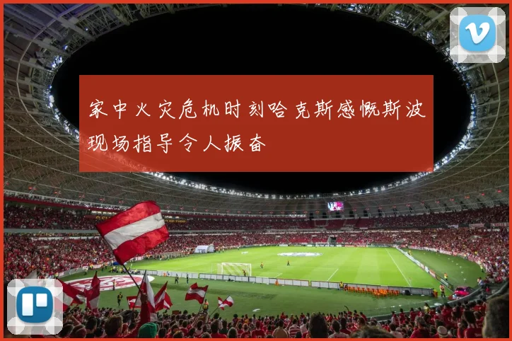 家中火灾危机时刻哈克斯感慨斯波现场指导令人振奋