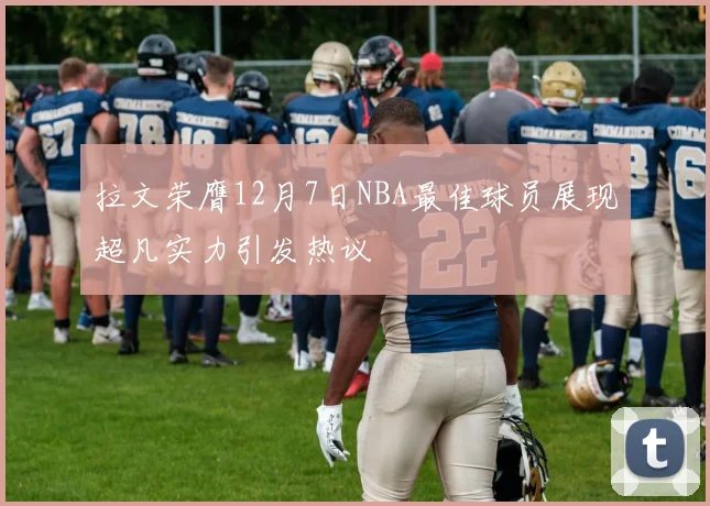 拉文荣膺12月7日NBA最佳球员展现超凡实力引发热议