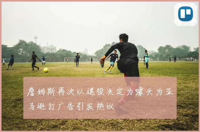 詹姆斯再次以退役决定为噱头为亚马逊打广告引发热议
