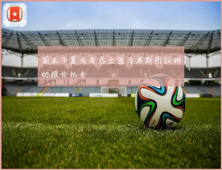 国米今夏或考虑出售马库斯图拉姆的报价机会