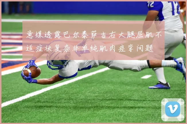 意媒透露巴尔泰萨吉右大腿屈肌不适症状复杂非单纯肌肉痉挛问题