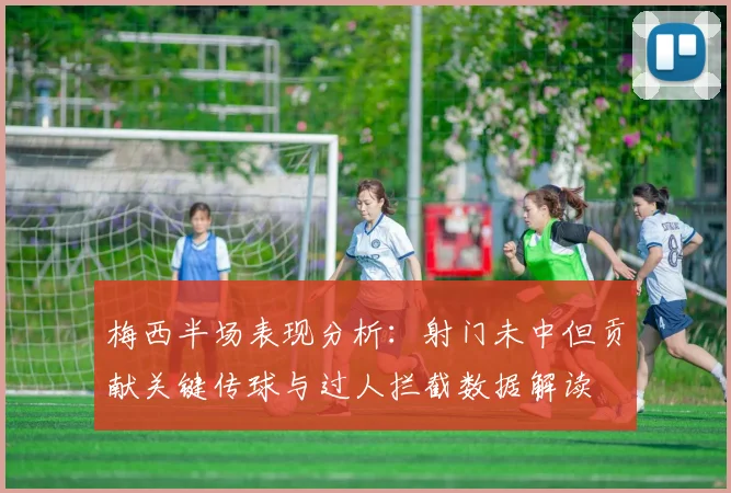 梅西半场表现分析：射门未中但贡献关键传球与过人拦截数据解读
