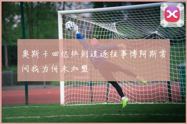 奥斯卡回忆热刺追逐往事博阿斯常问我为何未加盟