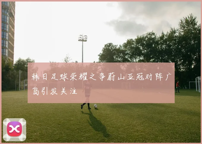 韩日足球荣耀之争蔚山亚冠对阵广岛引发关注