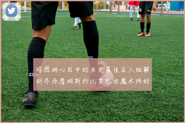 塔图姆心目中的历史最佳五人组解析乔丹詹姆斯科比贾巴尔魔术师的传奇魅力