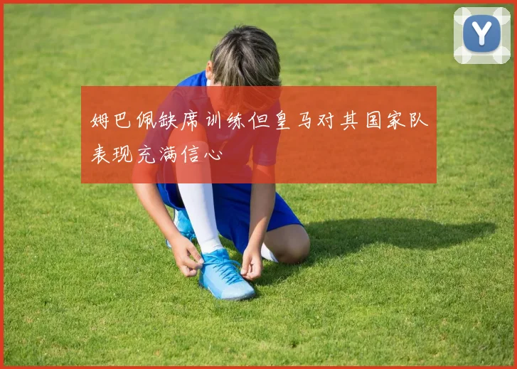 姆巴佩缺席训练但皇马对其国家队表现充满信心