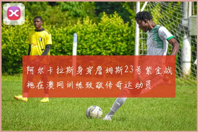 阿尔卡拉斯身穿詹姆斯23号紫金战袍在澳网训练致敬传奇运动员