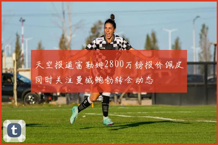 天空报道富勒姆2800万镑报价佩皮同时关注曼城鲍勃转会动态