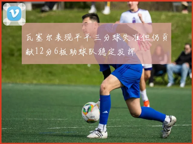 瓦塞尔表现平平三分球失准但仍贡献12分6板助球队稳定发挥