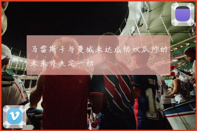 马雷斯卡与曼城未达成协议瓜帅的未来将决定一切