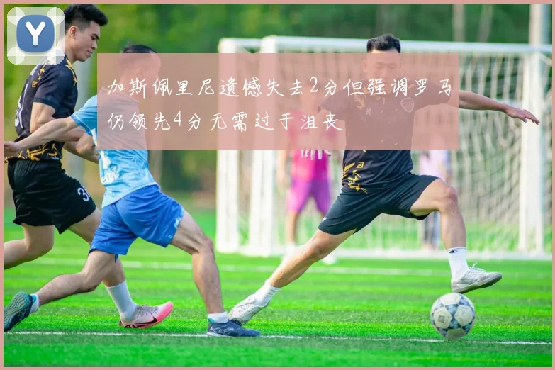 加斯佩里尼遗憾失去2分但强调罗马仍领先4分无需过于沮丧