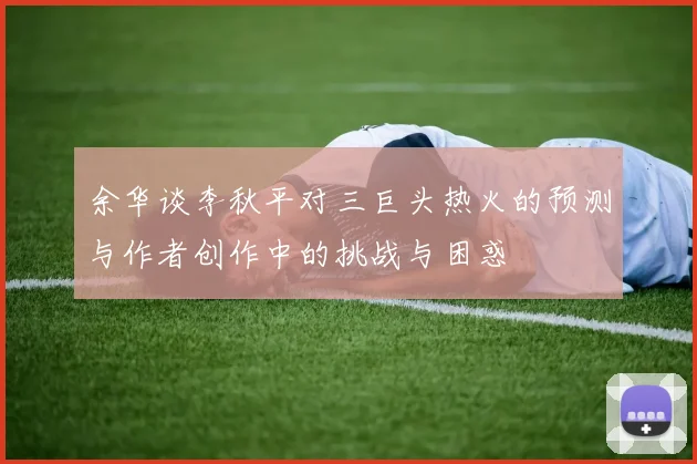 余华谈李秋平对三巨头热火的预测与作者创作中的挑战与困惑