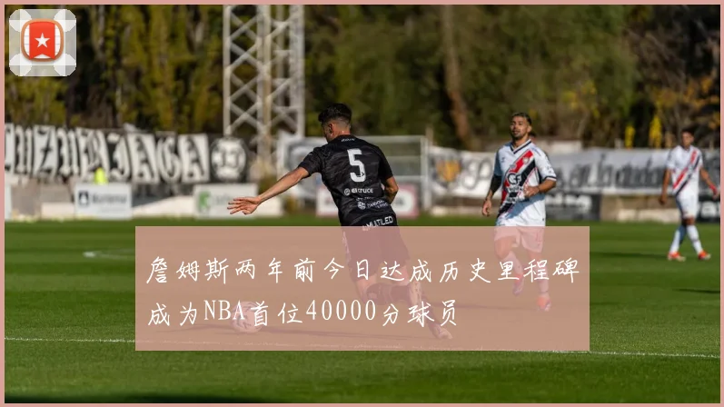 詹姆斯两年前今日达成历史里程碑成为NBA首位40000分球员