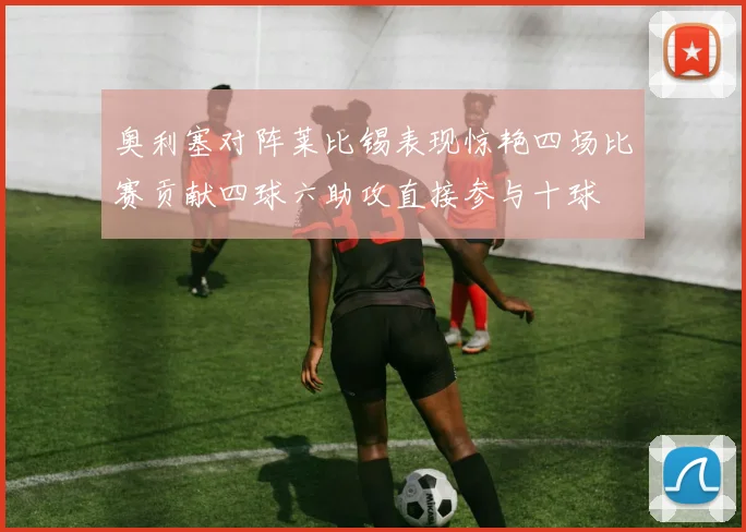 奥利塞对阵莱比锡表现惊艳四场比赛贡献四球六助攻直接参与十球