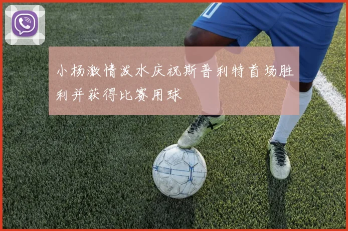 小杨激情泼水庆祝斯普利特首场胜利并获得比赛用球