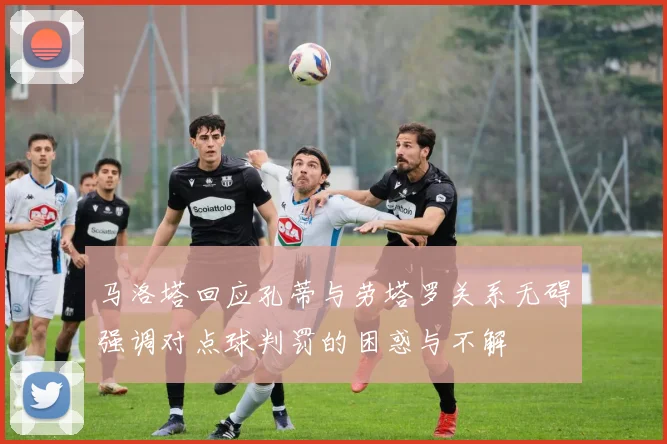 马洛塔回应孔蒂与劳塔罗关系无碍强调对点球判罚的困惑与不解