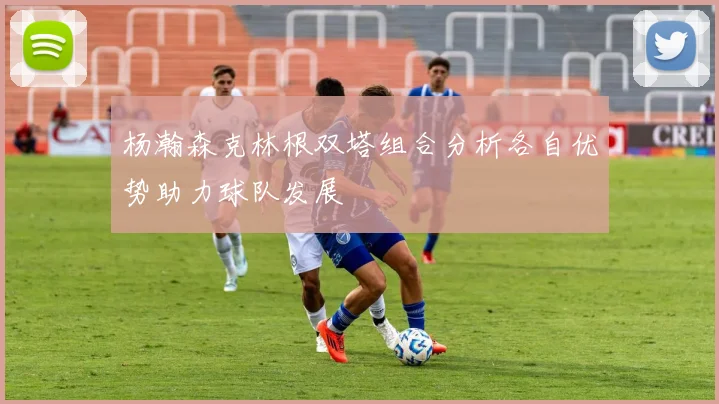 杨瀚森克林根双塔组合分析各自优势助力球队发展