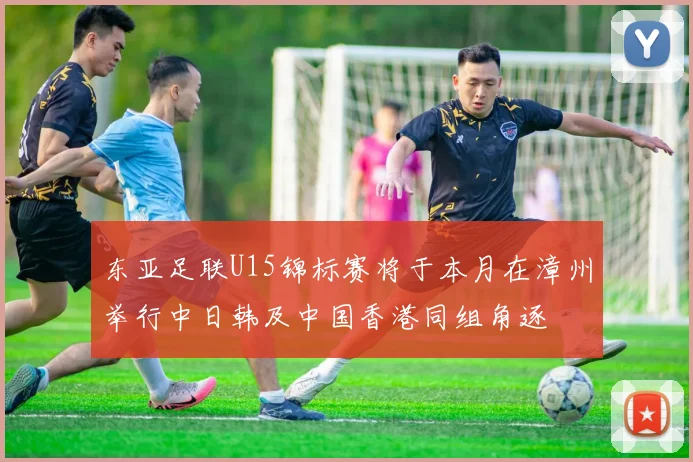 东亚足联U15锦标赛将于本月在漳州举行中日韩及中国香港同组角逐