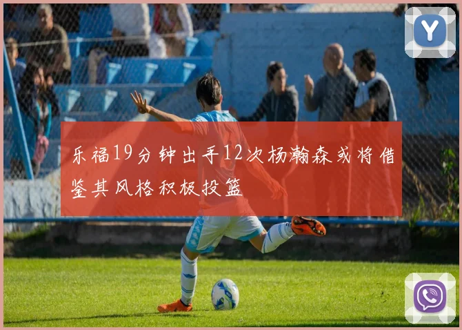 乐福19分钟出手12次杨瀚森或将借鉴其风格积极投篮