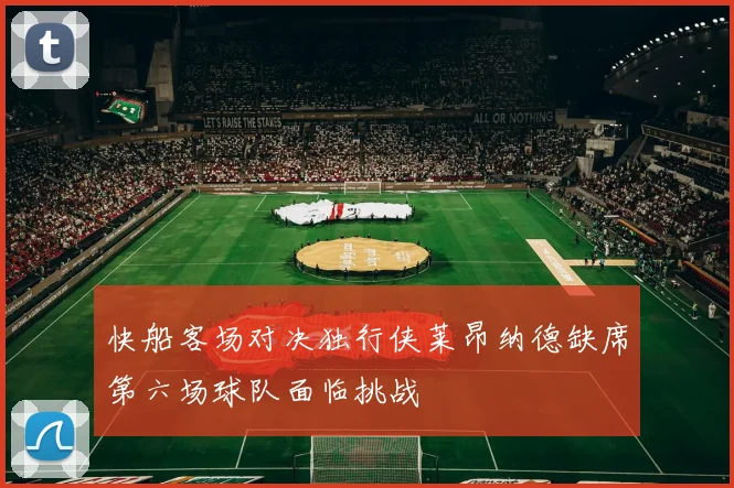 快船客场对决独行侠莱昂纳德缺席第六场球队面临挑战