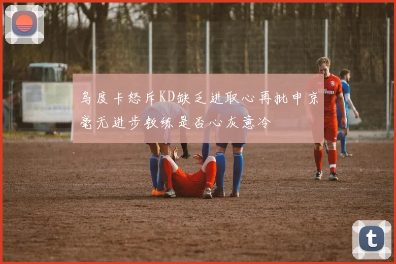 乌度卡怒斥KD缺乏进取心再批申京毫无进步教练是否心灰意冷