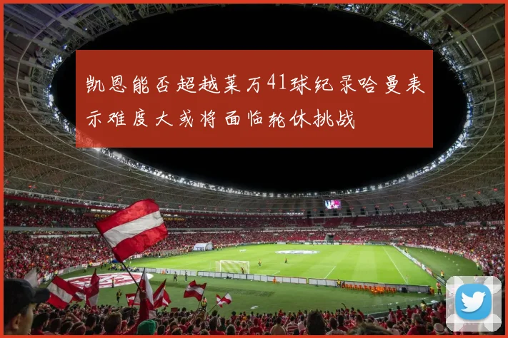 凯恩能否超越莱万41球纪录哈曼表示难度大或将面临轮休挑战
