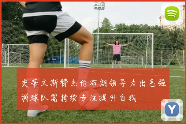 史蒂文斯赞杰伦布朗领导力出色强调球队需持续专注提升自我