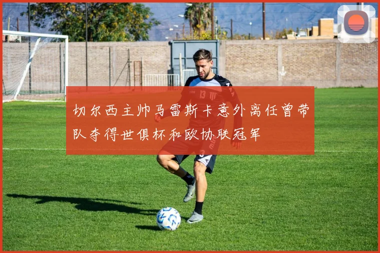 切尔西主帅马雷斯卡意外离任曾带队夺得世俱杯和欧协联冠军