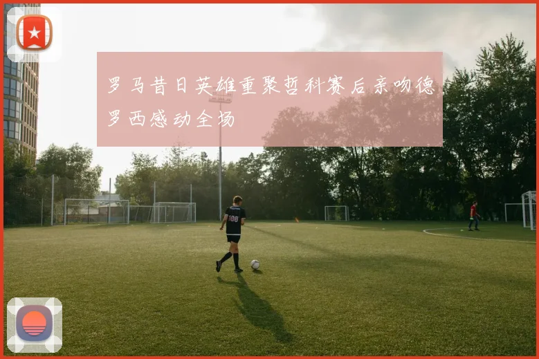 罗马昔日英雄重聚哲科赛后亲吻德罗西感动全场