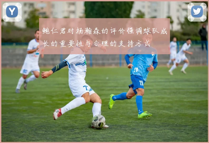 鲍仁君对杨瀚森的评价强调球队成长的重要性与合理的支持方式