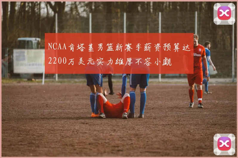 NCAA肯塔基男篮新赛季薪资预算达2200万美元实力雄厚不容小觑