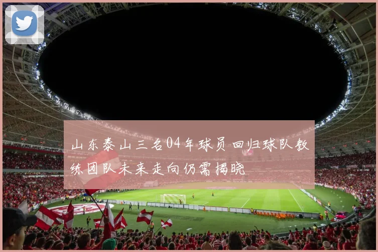 山东泰山三名04年球员回归球队教练团队未来走向仍需揭晓
