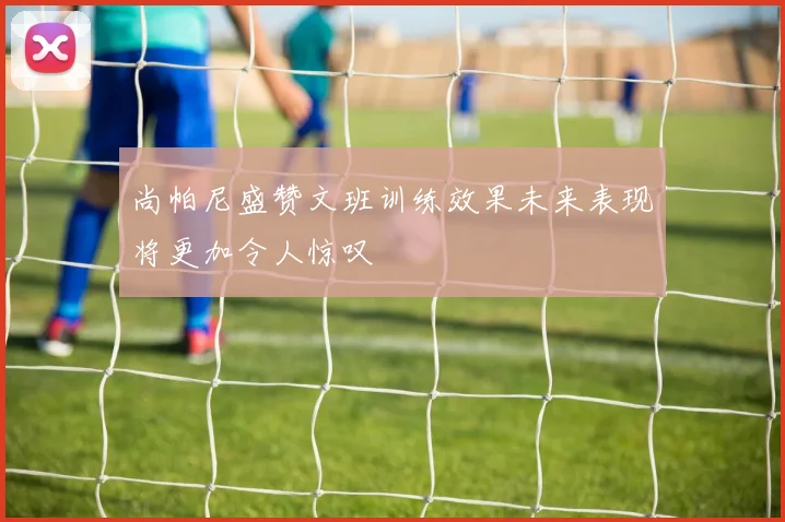 尚帕尼盛赞文班训练效果未来表现将更加令人惊叹