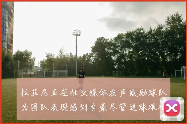拉菲尼亚在社交媒体发声鼓励球队为团队表现感到自豪尽管进球艰难