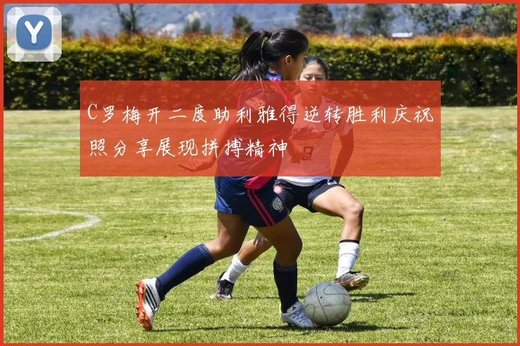 C罗梅开二度助利雅得逆转胜利庆祝照分享展现拼搏精神