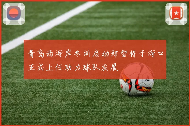 青岛西海岸冬训启动郑智将于海口正式上任助力球队发展