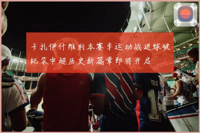 卡扎伊什维利本赛季运动战进球破纪录中超历史新篇章即将开启