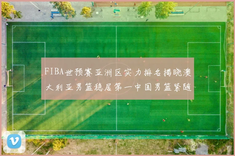FIBA世预赛亚洲区实力排名揭晓澳大利亚男篮稳居第一中国男篮紧随其后位列第三