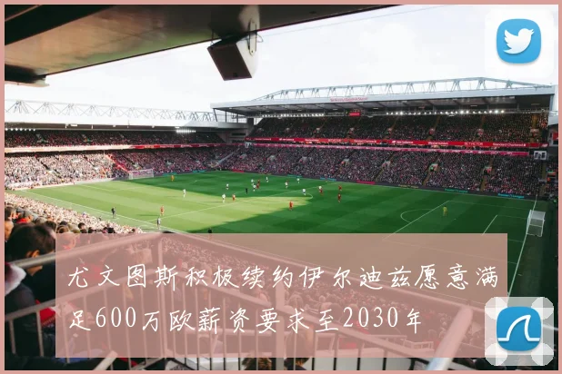 尤文图斯积极续约伊尔迪兹愿意满足600万欧薪资要求至2030年