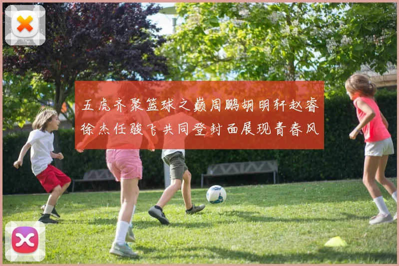 五虎齐聚篮球之巅周鹏胡明轩赵睿徐杰任骏飞共同登封面展现青春风采