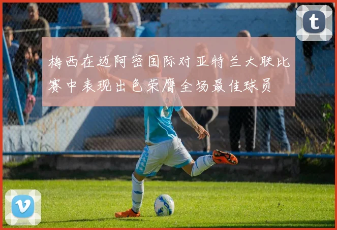 梅西在迈阿密国际对亚特兰大联比赛中表现出色荣膺全场最佳球员