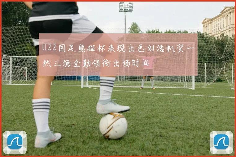 U22国足熊猫杯表现出色刘浩帆贺一然三场全勤领衔出场时间