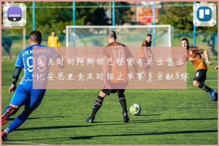 高光时刻阿斯称巴黎曾考虑出售法比安恩里克及时阻止单赛季贡献8球11助